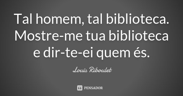 Tal homem, tal biblioteca. Mostre-me tua biblioteca e dir-te-ei quem és.... Frase de Louis Riboulet.