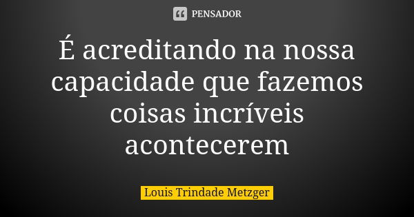 É acreditando na nossa capacidade que fazemos coisas incríveis acontecerem... Frase de Louis Trindade Metzger.