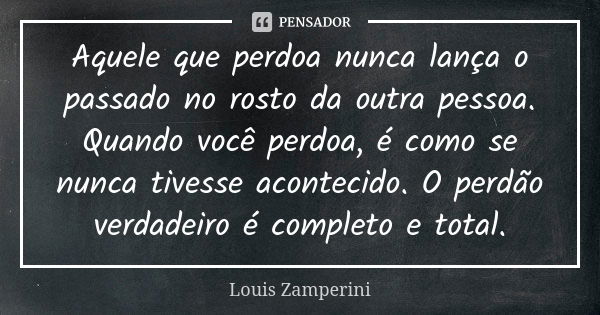 Aquele que perdoa nunca lança o passado no rosto da outra pessoa. Quando você perdoa, é como se nunca tivesse acontecido. O perdão verdadeiro é completo e total... Frase de Louis Zamperini.