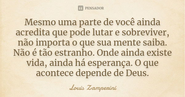 Mesmo uma parte de você ainda acredita que pode lutar e sobreviver, não importa o que sua mente saiba. Não é tão estranho. Onde ainda existe vida, ainda há espe... Frase de Louis Zamperini.