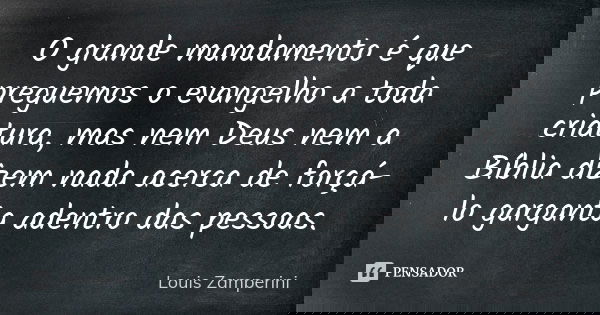 O grande mandamento é que preguemos o evangelho a toda criatura, mas nem Deus nem a Bíblia dizem nada acerca de forçá-lo garganta adentro das pessoas.... Frase de Louis Zamperini.