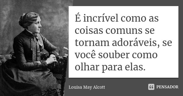 É incrível como as coisas comuns se tornam adoráveis, se você souber como olhar para elas.... Frase de Louisa May Alcott.