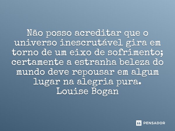 ⁠Não posso acreditar que o universo inescrutável gira em torno de um eixo de sofrimento; certamente a estranha beleza do mundo deve repousar em algum lugar na a... Frase de Louise Bogan.