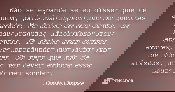 Não se espante se eu disser que te quero, pois não espero que me queiras também. Me deixe em meu canto, em meus prantos, deslumbrar teus encantos. Te deixo amar... Frase de Louise Campos.