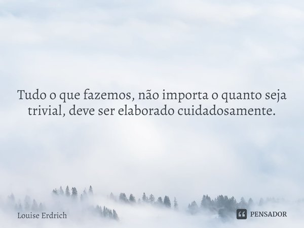 ⁠Tudo o que fazemos, não importa o quanto seja trivial, deve ser elaborado cuidadosamente.... Frase de Louise Erdrich.