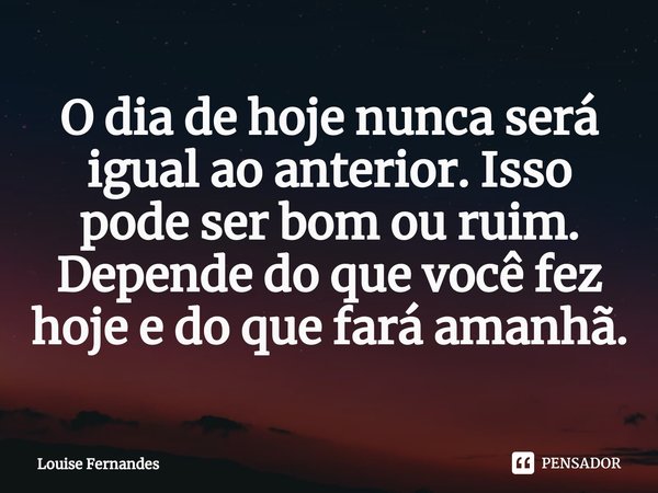 O dia de hoje nunca será igual ao anterior. Isso pode ser bom ou ruim. Depende do que você fez hoje e do que fará amanhã.... Frase de Louise Fernandes.