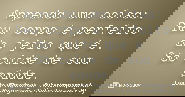 Aprenda uma coisa: Seu corpo é perfeito do jeito que é. Só cuide de sua saúde.... Frase de Louise Figueiredo - Psicoterapeuta de Regressão a Vidas Passadas RJ.