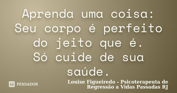 Aprenda uma coisa: Seu corpo é perfeito do jeito que é. Só cuide de sua saúde.... Frase de Louise Figueiredo - Psicoterapeuta de Regressão a Vidas Passadas RJ.