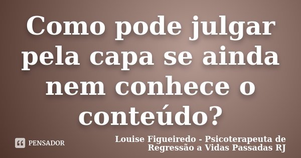 Como pode julgar pela capa se ainda nem conhece o conteúdo?... Frase de Louise Figueiredo - Psicoterapeuta de Regressão a Vidas Passadas RJ.