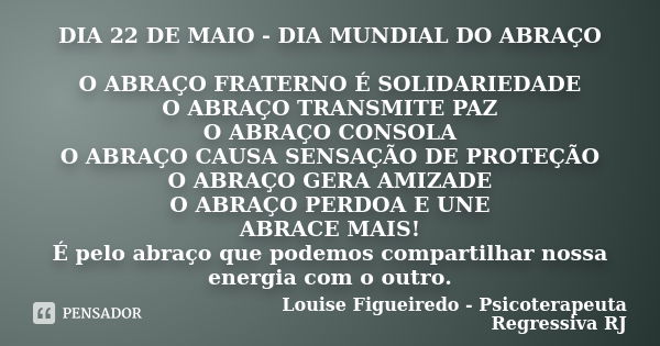 DIA 22 DE MAIO - DIA MUNDIAL DO ABRAÇO O ABRAÇO FRATERNO É SOLIDARIEDADE O ABRAÇO TRANSMITE PAZ O ABRAÇO CONSOLA O ABRAÇO CAUSA SENSAÇÃO DE PROTEÇÃO O ABRAÇO GE... Frase de Louise Figueiredo - Psicoterapeuta Regressiva RJ.