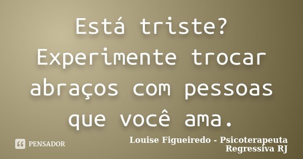Está triste? Experimente trocar abraços com pessoas que você ama.... Frase de Louise Figueiredo - Psicoterapeuta Regressiva RJ.
