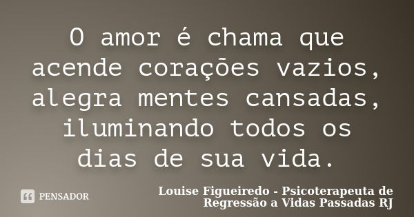 O amor é chama que acende corações vazios, alegra mentes cansadas, iluminando todos os dias de sua vida.... Frase de Louise Figueiredo - Psicoterapeuta de Regressão a Vidas Passadas RJ.