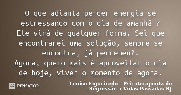 O que adianta perder energia se estressando com o dia de amanhã ? Ele virá de qualquer forma. Sei que encontrarei uma solução, sempre se encontra, já percebeu?.... Frase de Louise Figueiredo - Psicoterapeuta de Regressão a Vidas Passadas RJ.