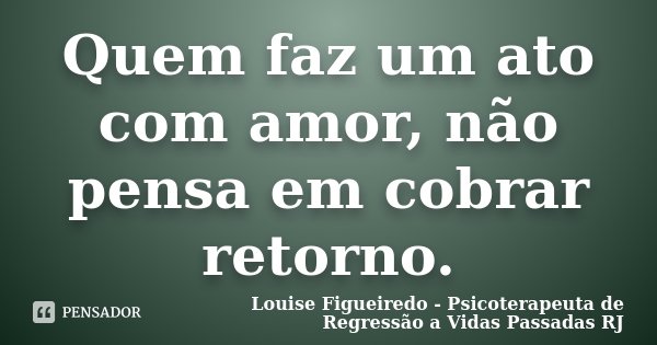 Quem faz um ato com amor, não pensa em cobrar retorno.... Frase de Louise Figueiredo - Psicoterapeuta de Regressão a Vidas Passadas RJ.