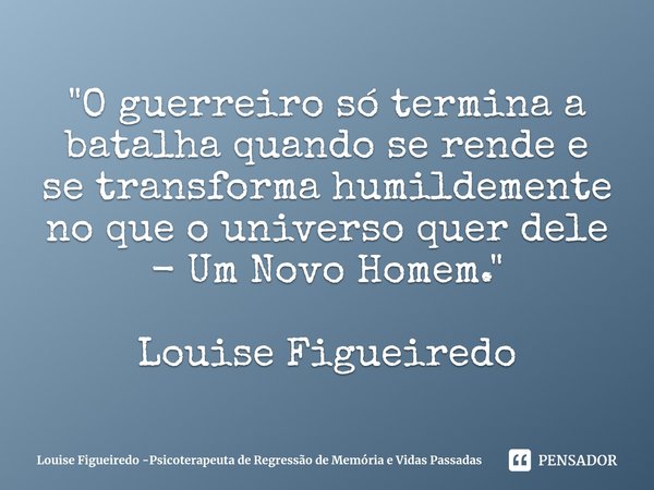 ⁠"O guerreiro só termina a batalha quando se rende e se transforma humildemente no que o universo quer dele - Um Novo Homem." Louise Figueiredo... Frase de Louise Figueiredo -Psicoterapeuta de Regressão de Memória e Vidas Passadas.