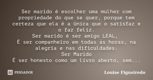 Ser marido é escolher uma mulher com propriedade do que se quer, porque tem certeza que ela é a única que o satisfaz e o faz feliz. Ser marido é ser amigo LEAL,... Frase de Louise Figueiredo.