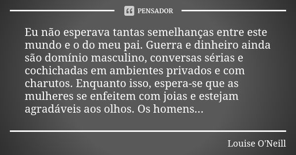 Eu não esperava tantas semelhanças entre este mundo e o do meu pai. Guerra e dinheiro ainda são domínio masculino, conversas sérias e cochichadas em ambientes p... Frase de Louise O'Neill.