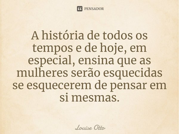 A história de todos os tempos e de hoje, em especial, ensina que as mulheres serão esquecidas se esquecerem de pensar em si mesmas.... Frase de Louise Otto.