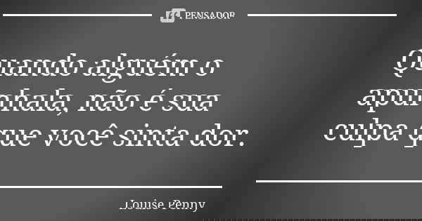 Quando alguém o apunhala, não é sua culpa que você sinta dor.... Frase de Louise Penny.