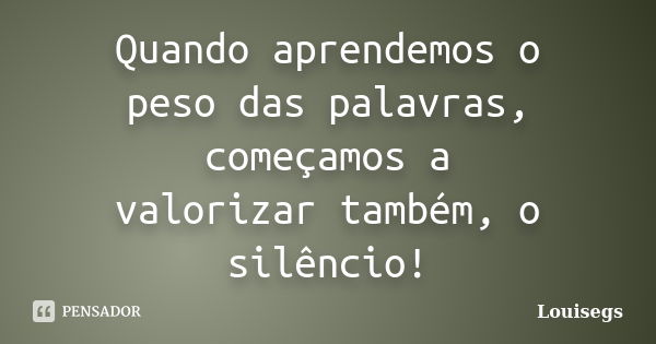 Quando aprendemos o peso das palavras, começamos a valorizar também, o silêncio!... Frase de Louisegs.