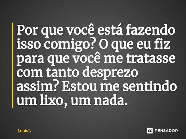 ⁠Por que você está fazendo isso comigo? O que eu fiz para que você me tratasse com tanto desprezo assim? Estou me sentindo um lixo, um nada.... Frase de LouisL.