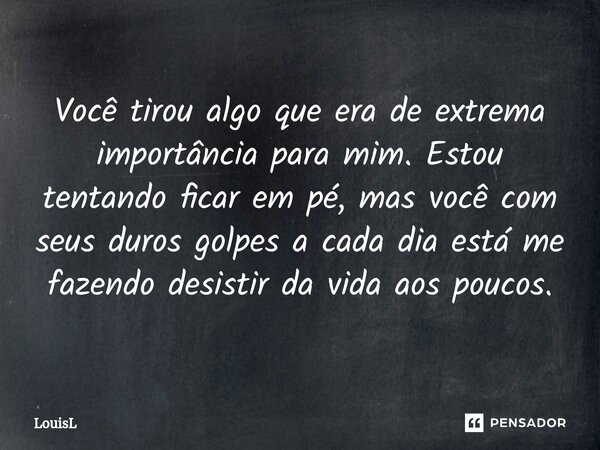Você tirou algo que era de extrema importância para mim. Estou tentando ficar em pé, mas você com seus duros golpes a cada dia está me fazendo desistir da vida ... Frase de LouisL.