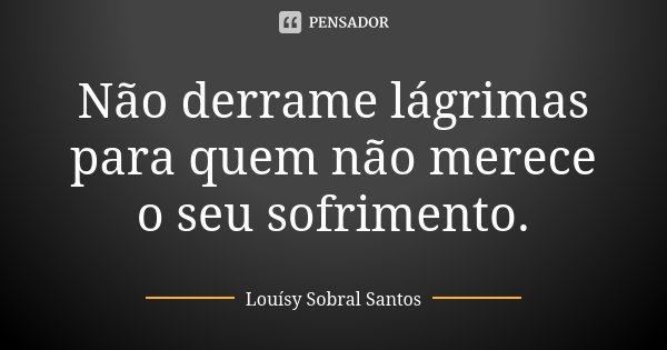 Não derrame lágrimas para quem não merece o seu sofrimento.... Frase de Louísy Sobral Santos.