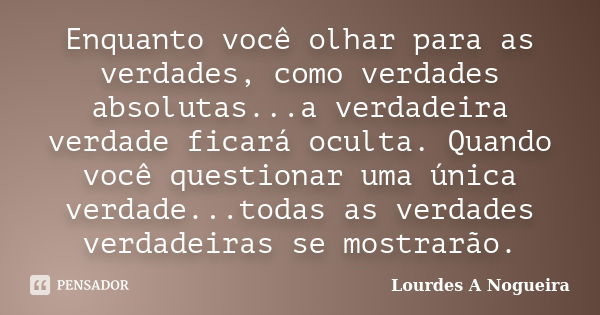 Enquanto você olhar para as verdades, como verdades absolutas...a verdadeira verdade ficará oculta. Quando você questionar uma única verdade...todas as verdades... Frase de Lourdes A Nogueira.