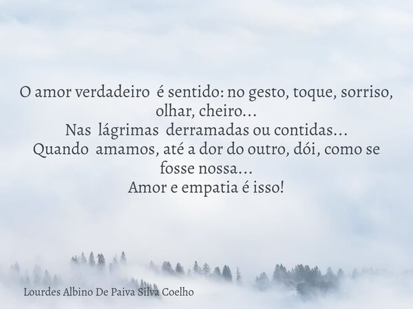 O amor verdadeiro é sentido: no gesto, toque, sorriso, olhar, cheiro... Nas lágrimas derramadas ou contidas... Quando amamos, até a dor do outro, dói, como se f... Frase de Lourdes Albino De Paiva Silva Coelho.
