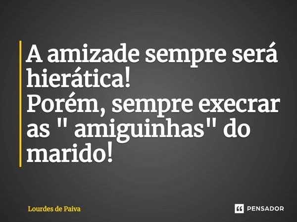 ⁠A amizade sempre será hierática! Porém, sempre execrar as " amiguinhas" do marido!... Frase de Lourdes de Paiva.