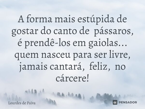 ⁠A forma mais estúpida de gostar do canto de pássaros, é prendê-los em gaiolas... quem nasceu para ser livre, jamais cantará, feliz, no cárcere!... Frase de Lourdes de Paiva.