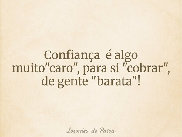 Confiança é algo muito "caro", para si "cobrar", de gente "barata"!... Frase de Lourdes de Paiva.