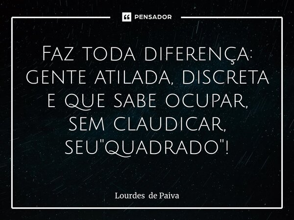 ⁠Faz toda diferença: gente atilada, discreta e que sabe ocupar, sem claudicar, seu "quadrado"!... Frase de Lourdes de Paiva.