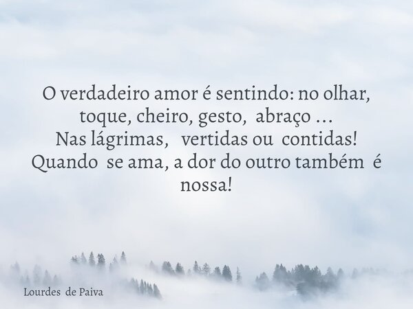 O verdadeiro amor é sentindo: no olhar, toque, cheiro, gesto, abraço ... Nas lágrimas, vertidas ou contidas! Quando se ama, a dor do outro também é nossa!... Frase de Lourdes de Paiva.
