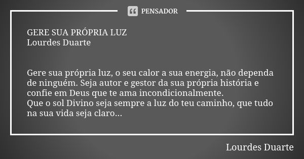 GERE SUA PRÓPRIA LUZ Lourdes Duarte Gere sua própria luz, o seu calor a sua energia, não dependa de ninguém. Seja autor e gestor da sua própria história e confi... Frase de Lourdes Duarte.