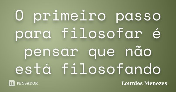 O primeiro passo para filosofar é pensar que não está filosofando... Frase de Lourdes Menezes.
