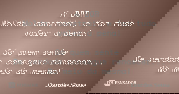 A DOR Molda, constrói, e faz tudo valer a pena! Só quem sente De verdade consegue renascer... No meio da mesma!... Frase de Lourdes Sousa.