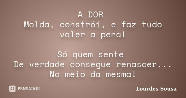 A DOR Molda, constrói, e faz tudo valer a pena! Só quem sente De verdade consegue renascer... No meio da mesma!... Frase de Lourdes Sousa.