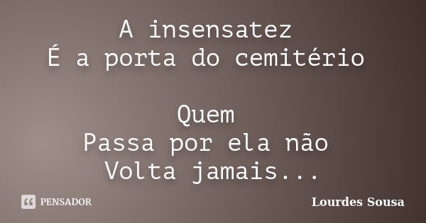 A insensatez É a porta do cemitério Quem Passa por ela não Volta jamais...... Frase de Lourdes Sousa.