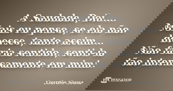 A Saudade, Doí.... Mais eu penso, se ela não doesse, tanto assim... Não faria sentido, senti-la tão intensamente em mim!... Frase de Lourdes Sousa.