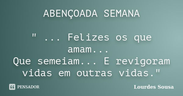 ABENÇOADA SEMANA " ... Felizes os que amam... Que semeiam... E revigoram vidas em outras vidas."... Frase de Lourdes Sousa.