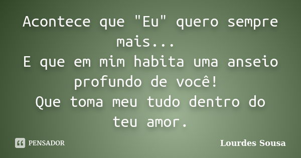 Acontece que "Eu" quero sempre mais... E que em mim habita uma anseio profundo de você! Que toma meu tudo dentro do teu amor.... Frase de Lourdes Sousa.