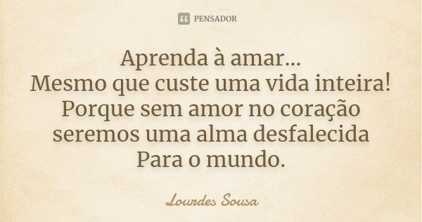 Aprenda à amar... Mesmo que custe uma vida inteira! Porque sem amor no coração seremos uma alma desfalecida Para o mundo.... Frase de Lourdes Sousa.