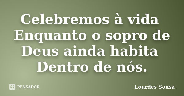 Celebremos à vida Enquanto o sopro de Deus ainda habita Dentro de nós.... Frase de Lourdes Sousa.