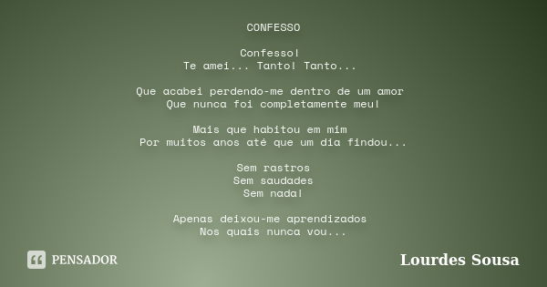 CONFESSO Confesso! Te amei... Tanto! Tanto... Que acabei perdendo-me dentro de um amor Que nunca foi completamente meu! Mais que habitou em mim Por muitos anos ... Frase de Lourdes Sousa.