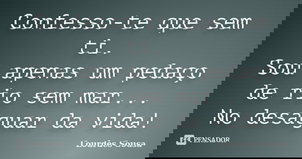 Confesso-te que sem ti. Sou apenas um pedaço de rio sem mar... No desaguar da vida!... Frase de Lourdes Sousa.