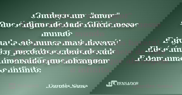 Conheço um "amor" Que é digno de toda Glória nesse mundo E igual a ele nunca mais haverá! Ele é único, perfeito e cheio de vida E tem uma imensidão qu... Frase de Lourdes Sousa.
