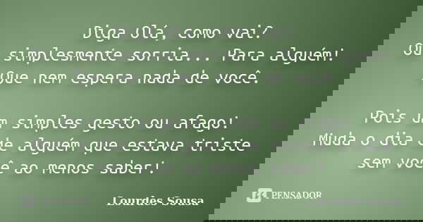 Diga Olá, como vai? Ou simplesmente sorria... Para alguém! Que nem espera nada de você. Pois um simples gesto ou afago! Muda o dia de alguém que estava triste s... Frase de Lourdes Sousa.