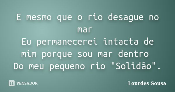 E mesmo que o rio desague no mar Eu permanecerei intacta de mim porque sou mar dentro Do meu pequeno rio "Solidão".... Frase de Lourdes Sousa.