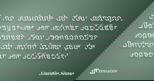 E na saudade do teu abraço. Debruço-me em minha solidão esperando teu reencontro Dentro da minh'alma que te espera em silêncio!... Frase de Lourdes Sousa.